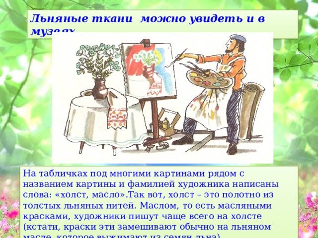 Льняные ткани можно увидеть и в музеях . На табличках под многими картинами рядом с названием картины и фамилией художника написаны слова: «холст, масло».Так вот, холст – это полотно из толстых льняных нитей. Маслом, то есть масляными красками, художники пишут чаще всего на холсте (кстати, краски эти замешивают обычно на льняном масле, которое выжимают из семян льна). 