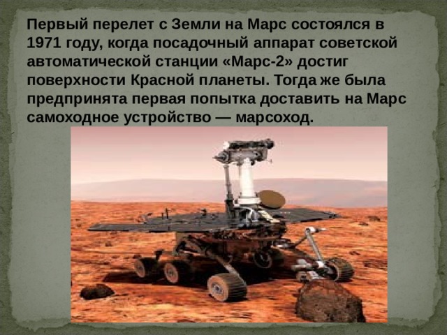 Первый перелет с Земли на Марс состоялся в 1971 году, когда посадочный аппарат советской автоматической станции «Марс-2» достиг поверхности Красной планеты. Тогда же была предпринята первая попытка доставить на Марс самоходное устройство — марсоход.  