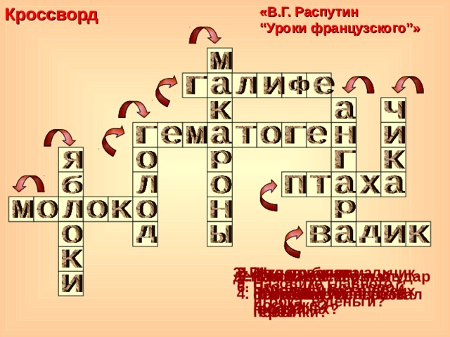 Кроссворд  «В.Г. Распутин  “ Уроки французского ” » Что прислала учительница в обеих посылках? 2. Из чего были перешиты штаны героя? 3. Река, где жил мальчик. 7. Кто нанес первый удар мальчику? 5. Что помогло узнать отправителя первой посылки? деньги? 5. Какое чувство постоянно испытывал герой? 9. Назовите главного игрока в деньги? 6. Что было во второй посылке? 4. Название игры. 