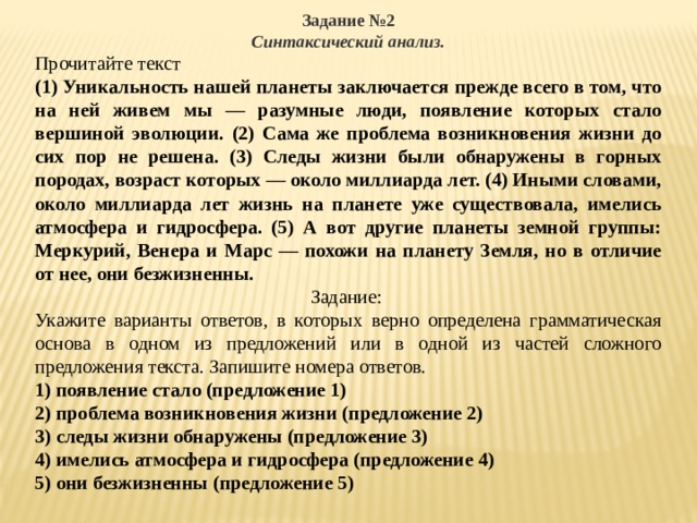 Задание №2 Синтаксический анализ. Прочитайте текст (1) Уникальность нашей планеты заключается прежде всего в том, что на ней живем мы — разумные люди, появление которых стало вершиной эволюции. (2) Сама же проблема возникновения жизни до сих пор не решена. (3) Следы жизни были обнаружены в горных породах, возраст которых — около миллиарда лет. (4) Иными словами, около миллиарда лет жизнь на планете уже существовала, имелись атмосфера и гидросфера. (5) А вот другие планеты земной группы: Меркурий, Венера и Марс — похожи на планету Земля, но в отличие от нее, они безжизненны. Задание: Укажите варианты ответов, в которых верно определена грамматическая основа в одном из предложений или в одной из частей сложного предложения текста. Запишите номера ответов. 1) появление стало (предложение 1) 2) проблема возникновения жизни (предложение 2) 3) следы жизни обнаружены (предложение 3) 4) имелись атмосфера и гидросфера (предложение 4) 5) они безжизненны (предложение 5) 