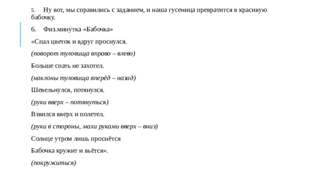 5.  Ну вот, мы справились с заданием, и наша гусеница превратится в красивую бабочку. 6.  Физ.минутка «Бабочка» «Спал цветок и вдруг проснулся. (поворот туловища вправо – влево) Больше спать не захотел. (наклоны туловища вперёд – назад) Шевельнулся, потянулся. (руки вверх – потянуться) Взвился вверх и полетел. (руки в стороны, махи руками вверх – вниз) Солнце утром лишь проснётся Бабочка кружит и вьётся». (покружиться) 