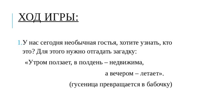 Ход игры:   У нас сегодня необычная гостья, хотите узнать, кто это? Для этого нужно отгадать загадку: «Утром ползает, в полдень – недвижима,  а вечером – летает».  (гусеница превращается в бабочку) 
