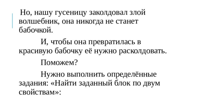 Но, нашу гусеницу заколдовал злой волшебник, она никогда не станет бабочкой.  И, чтобы она превратилась в красивую бабочку её нужно расколдовать.  Поможем?  Нужно выполнить определённые задания: «Найти заданный блок по двум свойствам»: 