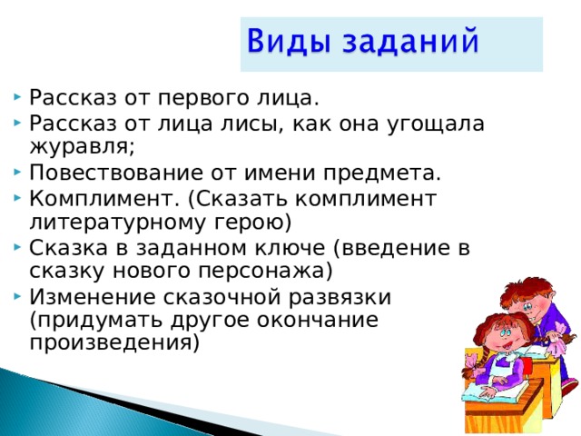 Рассказ от первого лица. Рассказ от лица лисы, как она угощала журавля; Повествование от имени предмета. Комплимент. (Сказать комплимент литературному герою) Сказка в заданном ключе (введение в сказку нового персонажа) Изменение сказочной развязки (придумать другое окончание произведения)