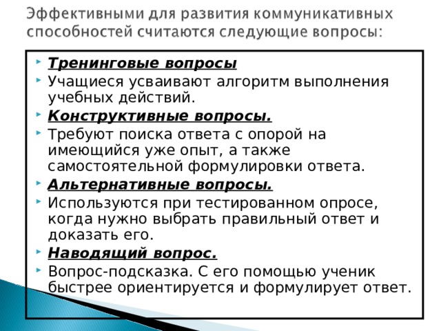 Тренинговые вопросы Учащиеся усваивают алгоритм выполнения учебных действий. Конструктивные вопросы. Требуют поиска ответа с опорой на имеющийся уже опыт, а также самостоятельной формулировки ответа. Альтернативные вопросы. Используются при тестированном опросе, когда нужно выбрать правильный ответ и доказать его. Наводящий вопрос.