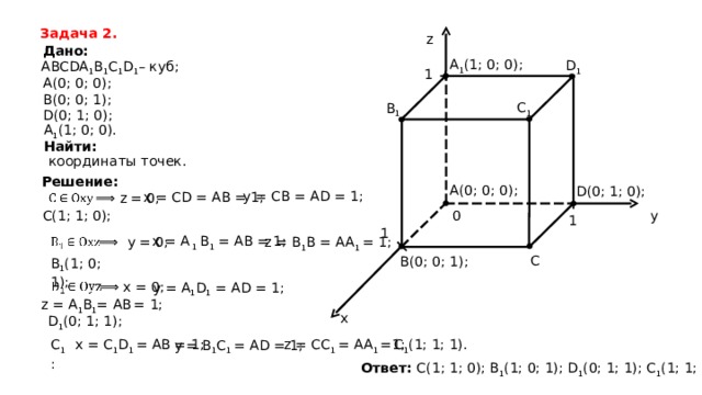 Задача 2 . z Дано: A 1 (1; 0; 0) ; D 1 ABCDA 1 B 1 C 1 D 1 – куб; 1 A (0; 0; 0); B (0; 0; 1); C 1 B 1 D (0; 1; 0); A 1 (1; 0; 0). Найти: координаты точек . Решение: A (0; 0; 0); D (0; 1; 0); y = CB = AD = 1; x = CD = AB = 1; ⟹ z = 0; C(1; 1; 0); 0 y 1 1 x = А 1 B 1 = AB = 1; ⟹ y = 0; z = B 1 B = AA 1  = 1; C B (0; 0; 1); B 1 (1; 0; 1); y = A 1 D 1 = AD = 1; ⟹ x = 0; z = А 1 В 1 = A В  = 1; x D 1 (0; 1; 1); C 1 (1; 1; 1) . C 1 : x = C 1 D 1 = AB = 1; z = CC 1 = AA 1 =1; y = B 1 C 1 = AD = 1; Ответ: C(1; 1; 0); B 1 (1; 0; 1);  D 1 (0; 1; 1); C 1 (1; 1; 1) . 