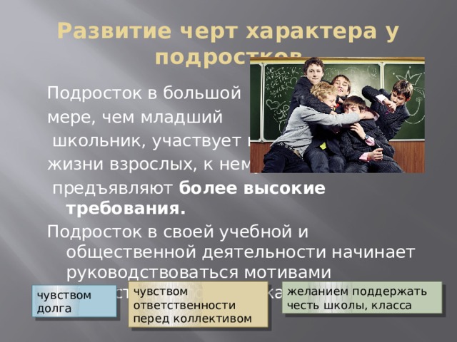 Развитие черт характера у подростков Подросток в большой мере, чем младший  школьник, участвует в жизни взрослых, к нему  предъявляют более высокие требования. Подросток в своей учебной и общественной деятельности начинает руководствоваться мотивами общественного порядка: чувством ответственности перед коллективом желанием поддержать честь школы, класса чувством долга