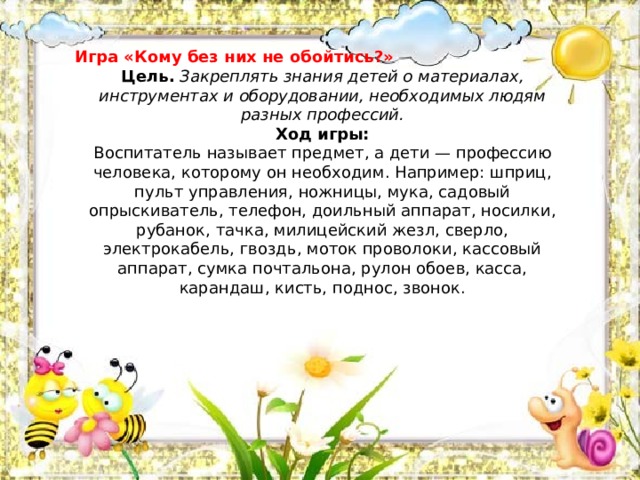 Игра «Кому без них не обойтись?» Цель.   Закреплять знания детей о материалах, инструментах и оборудовании, необходимых людям разных профессий.  Ход игры:  Воспитатель называет предмет, а дети — профессию человека, которому он необходим. Например: шприц, пульт управления, ножницы, мука, садовый опрыскиватель, телефон, доильный аппарат, носилки, рубанок, тачка, милицейский жезл, сверло, электрокабель, гвоздь, моток проволоки, кассовый аппарат, сумка почтальона, рулон обоев, касса, карандаш, кисть, поднос, звонок.   