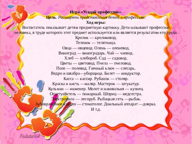   Игра «Угадай профессию». Цель .  Расширять представления детей о профессиях.  Ход игры:  Воспитатель показывает детям предметную картинку. Дети называют профессию человека, в труде которого этот предмет используется или является результатом его труда.  Кролик — кроликовод.  Теленок — телятница.  Овца — овцевод. Олень — оленевод.  Виноград — виноградарь. Чай — чаевод.  Хлеб — хлебороб. Сад — садовод.  Цветы — цветовод. Пчела — пчеловод.  Поле — полевод. Гаечный ключ — слесарь.  Ведро и швабра—уборщица. Билет — кондуктор.  Касса — кассир. Рубанок — столяр.  Краска и кисть —маляр. Мастерок — штукатур.  Кульман — инженер. Молот и наковальня — кузнец.  Огнетушитель — пожарный. Шприц — медсестра.  Электропила — лесоруб. Рыбацкая сеть —рыбак.  Зубоврачебное кресло — стоматолог. Доильный аппарат —доярка.  И т.д. 