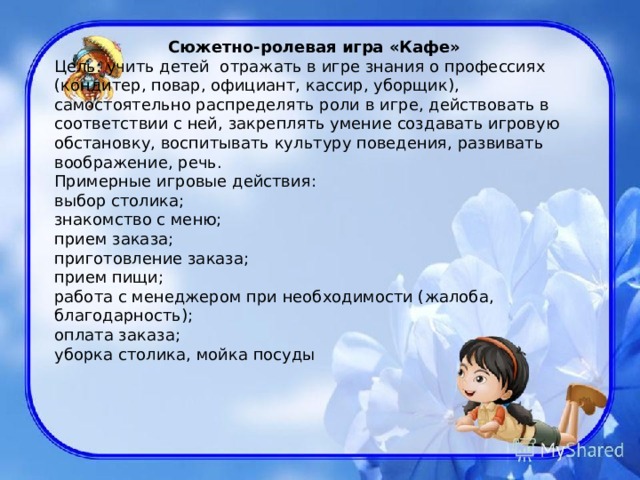   Сюжетно-ролевая игра «Кафе» Цель: учить детей  отражать в игре знания о профессиях (кондитер, повар, официант, кассир, уборщик), самостоятельно распределять роли в игре, действовать в соответствии с ней, закреплять умение создавать игровую обстановку, воспитывать культуру поведения, развивать воображение, речь. Примерные игровые действия: выбор столика; знакомство с меню; прием заказа; приготовление заказа; прием пищи; работа с менеджером при необходимости (жалоба, благодарность); оплата заказа; уборка столика, мойка посуды 