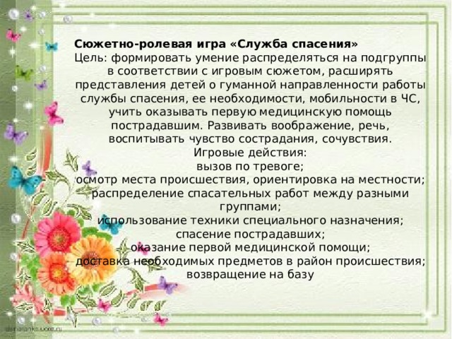 Сюжетно-ролевая игра «Служба спасения» Цель: формировать умение распределяться на подгруппы в соответствии с игровым сюжетом, расширять представления детей о гуманной направленности работы службы спасения, ее необходимости, мобильности в ЧС, учить оказывать первую медицинскую помощь пострадавшим. Развивать воображение, речь, воспитывать чувство сострадания, сочувствия. Игровые действия: вызов по тревоге; осмотр места происшествия, ориентировка на местности; распределение спасательных работ между разными группами; использование техники специального назначения; спасение пострадавших; оказание первой медицинской помощи; доставка необходимых предметов в район происшествия; возвращение на базу 