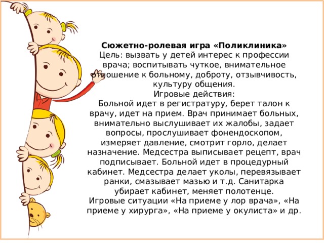    Сюжетно-ролевая игра «Поликлиника» Цель: вызвать у детей интерес к профессии врача; воспитывать чуткое, внимательное отношение к больному, доброту, отзывчивость, культуру общения. Игровые действия: Больной идет в регистратуру, берет талон к врачу, идет на прием. Врач принимает больных, внимательно выслушивает их жалобы, задает вопросы, прослушивает фонендоскопом, измеряет давление, смотрит горло, делает назначение. Медсестра выписывает рецепт, врач подписывает. Больной идет в процедурный кабинет. Медсестра делает уколы, перевязывает ранки, смазывает мазью и т.д. Санитарка убирает кабинет, меняет полотенце. Игровые ситуации «На приеме у лор врача», «На приеме у хирурга», «На приеме у окулиста» и др. 