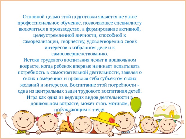Основной целью этой подготовки является не узкое профессиональное обучение, позволяющее специалисту включиться в производство, а формирование активной, целеустремленной личности, способной к самореализации, творчеству, удовлетворению своих интересов в избранном деле и к самосовершенствованию. Истоки трудового воспитания лежат в дошкольном возрасте, когда ребенок впервые начинает испытывать потребность в самостоятельной деятельности, заявляя о своих намерениях и проявляя себя субъектом своих желаний и интересов. Воспитание этой потребности - одна из центральных задач трудового воспитания детей. Игра как одна из ведущих видов деятельности в дошкольном возрасте, может стать мотивом, побуждающим к труду. 