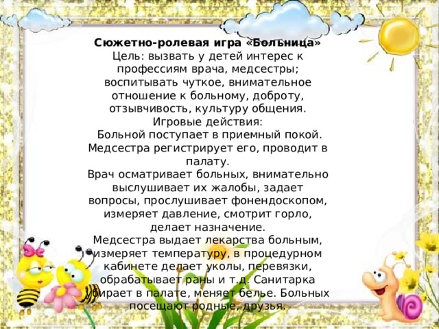 Сюжетно-ролевая игра «Больница» Цель: вызвать у детей интерес к профессиям врача, медсестры; воспитывать чуткое, внимательное отношение к больному, доброту, отзывчивость, культуру общения. Игровые действия:   Больной поступает в приемный покой. Медсестра регистрирует его, проводит в палату. Врач осматривает больных, внимательно выслушивает их жалобы, задает вопросы, прослушивает фонендоскопом, измеряет давление, смотрит горло, делает назначение. Медсестра выдает лекарства больным, измеряет температуру, в процедурном кабинете делает уколы, перевязки, обрабатывает раны и т.д. Санитарка убирает в палате, меняет белье. Больных посещают родные, друзья. 