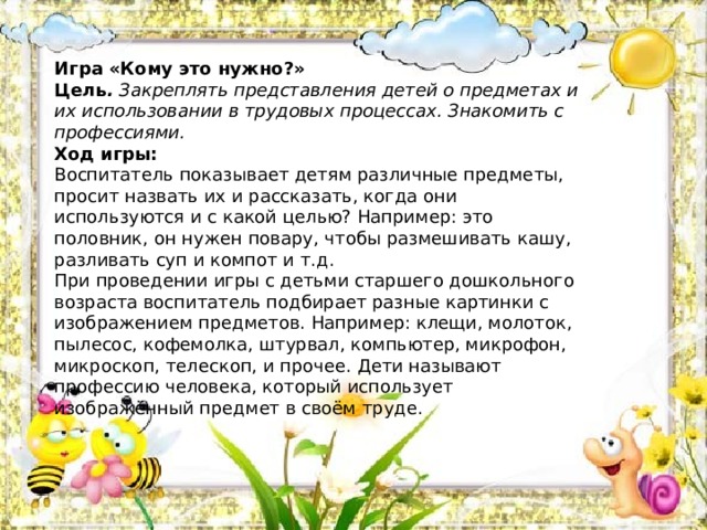 Игра «Кому это нужно?» Цель .  Закреплять представления детей о предметах и их использовании в трудовых процессах. Знакомить с профессиями.  Ход игры:  Воспитатель показывает детям различные предметы, просит назвать их и рассказать, когда они используются и с какой целью? Например: это половник, он нужен повару, чтобы размешивать кашу, разливать суп и компот и т.д.  При проведении игры с детьми старшего дошкольного возраста воспитатель подбирает разные картинки с изображением предметов. Например: клещи, молоток, пылесос, кофемолка, штурвал, компьютер, микрофон, микроскоп, телескоп, и прочее. Дети называют профессию человека, который использует изображённый предмет в своём труде. 