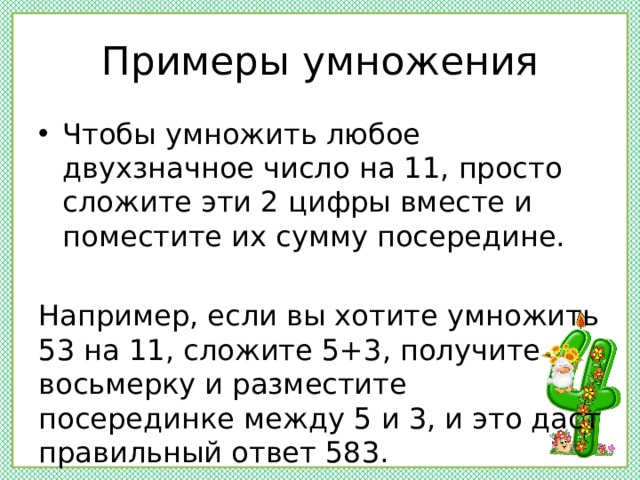 Примеры умножения Чтобы умножить любое двухзначное число на 11, просто сложите эти 2 цифры вместе и поместите их сумму посередине. Например, если вы хотите умножить 53 на 11, сложите 5+3, получите восьмерку и разместите посерединке между 5 и 3, и это даст правильный ответ 583. 