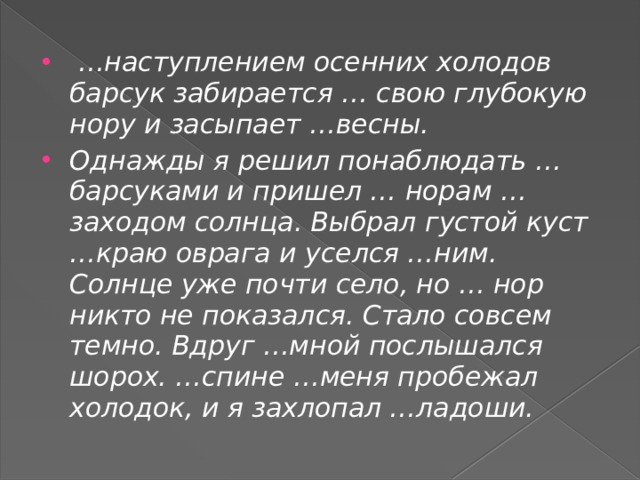  … наступлением осенних холодов барсук забирается … свою глубокую нору и засыпает …весны. Однажды я решил понаблюдать …барсуками и пришел … норам …заходом солнца. Выбрал густой куст …краю оврага и уселся …ним. Солнце уже почти село, но … нор никто не показался. Стало совсем темно. Вдруг …мной послышался шорох. …спине …меня пробежал холодок, и я захлопал …ладоши. 