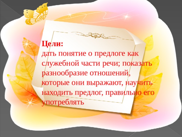 Цели: дать понятие о предлоге как служебной части речи; показать разнообразие отношений, которые они выражают, научить находить предлог, правильно его употреблять 