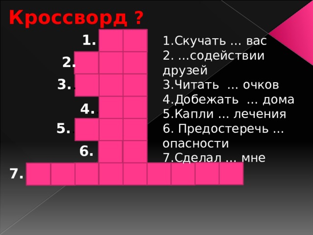 Кроссворд ? 1. 1.Скучать … вас 2. …содействии друзей 3.Читать … очков 4.Добежать … дома 5.Капли … лечения 6. Предостеречь … опасности 7.Сделал … мне 2. 3. . 4. . 5. . 6. 7. 