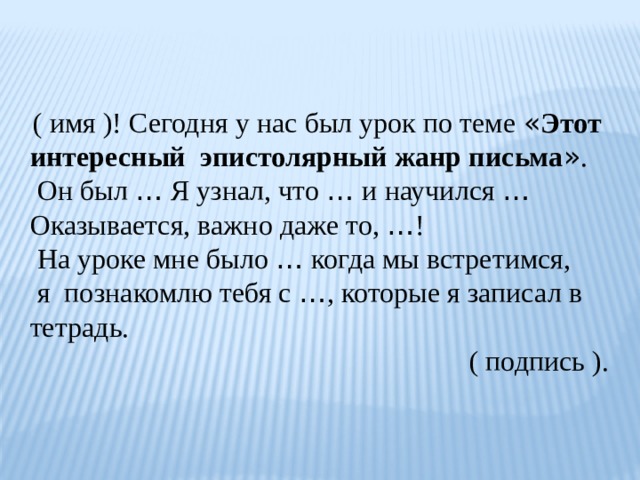  ( имя )! Сегодня у нас был урок по теме « Этот интересный эпистолярный жанр письма » .  Он был … Я узнал, что … и научился …  Оказывается, важно даже то, … !  На уроке мне было … когда мы встретимся,  я познакомлю тебя с … , которые я записал в тетрадь.  ( подпись ). 