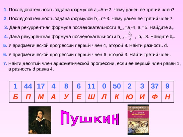 1. Последовательность задана формулой a n =5n+2. Чему равен ее третий член? 2 . Последовательность задана формулой b n =n 2 -3. Чему равен ее третий член? 3 . Дана рекуррентная формула последовательности a n+1 =a n -4, a 1 =5. Найдите a 2 . 4 . Дана рекуррентная формула последовательности b n+1 = , b 1 =8. Найдите b 2 . 5 . У арифметической прогрессии первый член 4, второй 8. Найти разность d. 6 . У арифметической прогрессии первый член 6 , второй 3. Найти третий член . 7. Найти десятый член арифметической прогрессии, если ее первый член равен 1,  а разность d равна 4. 1 Б 44 П 17 4 М А 8 У 6 11 Е Ш 0 50 Л К 2 Ю 3 И 37 Ф 9 Н 