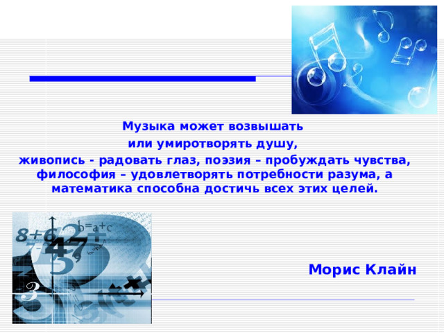    Музыка может возвышать или умиротворять душу, живопись - радовать глаз, поэзия – пробуждать чувства, философия – удовлетворять потребности разума, а математика способна достичь всех этих целей.     Морис Клайн  