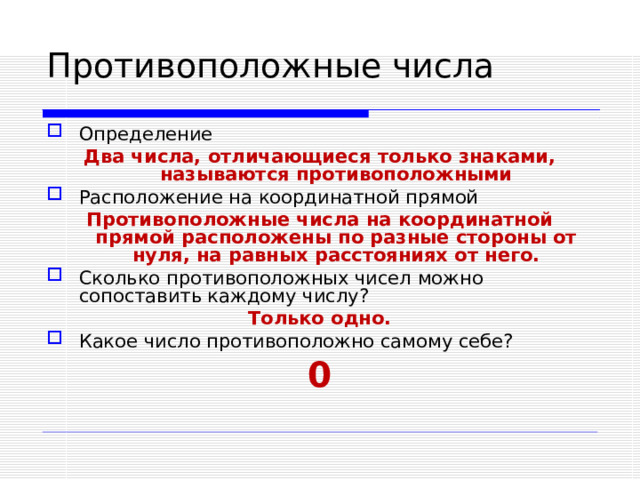 Определение Два числа, отличающиеся только знаками, называются противоположными Расположение на координатной прямой Противоположные числа на координатной прямой расположены по разные стороны от нуля, на равных расстояниях от него. Сколько противоположных чисел можно сопоставить каждому числу? Только одно. Какое число противоположно самому себе? 0  