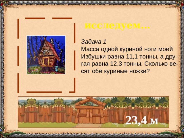 исследуем... Задача 1 Масса одной куриной ноги моей Избушки равна 11,1 тонны, а дру- гая равна 12,3 тонны. Сколько ве- сят обе куриные ножки? 23,4 м 