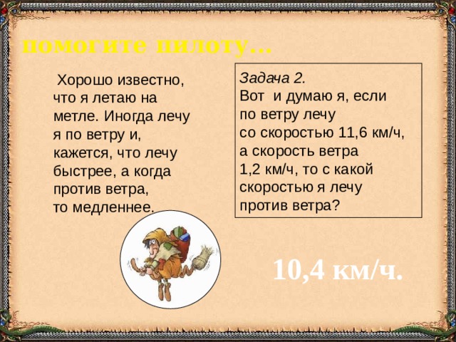 помогите пилоту...   Хорошо известно, что я летаю на метле. Иногда лечу я по ветру и, кажется, что лечу быстрее, а когда против ветра, то медленнее. Задача 2.  Вот и думаю я, если по ветру лечу со скоростью 11,6 км/ч, а скорость ветра 1,2 км/ч, то с какой скоростью я лечу против ветра? 10,4 км/ч. 