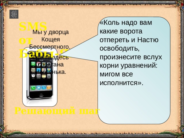 «Коль надо вам какие ворота отпереть и Настю освободить, произнесите вслух корни уравнений: мигом все исполнится». SMS от Бабы-Яги Мы у дворца Кощея Бессмертного. Где-то здесь  спрятана Настенька. Решающий шаг 