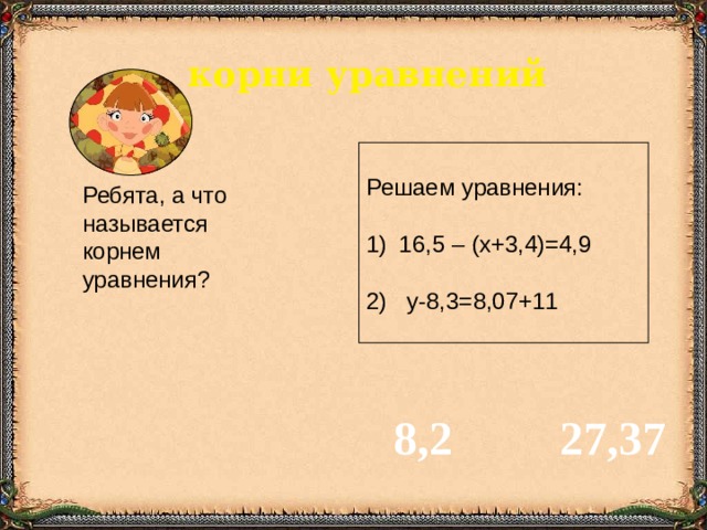 корни уравнений Решаем уравнения:  16,5 – (х+3,4)=4,9 2) у-8,3=8,07+11 Ребята, а что называется корнем уравнения? 8,2 27,37 