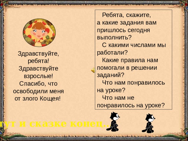  Ребята, скажите,  а какие задания вам пришлось сегодня выполнить?  С какими числами мы работали?  Какие правила нам помогали в решении заданий?  Что нам понравилось на уроке?  Что нам не понравилось на уроке? Здравствуйте, ребята! Здравствуйте взрослые! Спасибо, что освободили меня от злого Кощея! тут и сказке конец... 