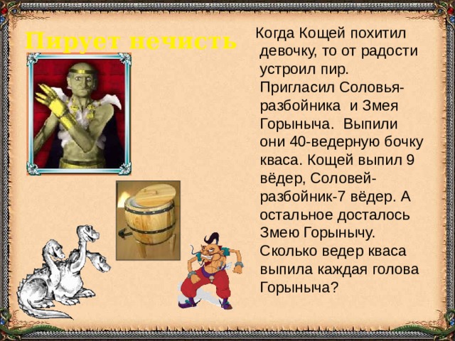  Когда Кощей похитил девочку, то от радости устроил пир. Пригласил Соловья-разбойника и Змея Горыныча. Выпили они 40-ведерную бочку кваса. Кощей выпил 9 вёдер, Соловей-разбойник-7 вёдер. А остальное досталось Змею Горынычу. Сколько ведер кваса выпила каждая голова Горыныча? Пирует нечисть  