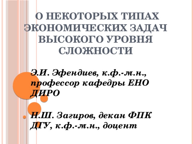                О некоторых типах экономических задач высокого уровня сложности Э.И. Эфендиев, к.ф.-м.н., профессор кафедры ЕНО ДИРО  Н.Ш. Загиров, декан ФПК ДГУ, к.ф.-м.н., доцент 