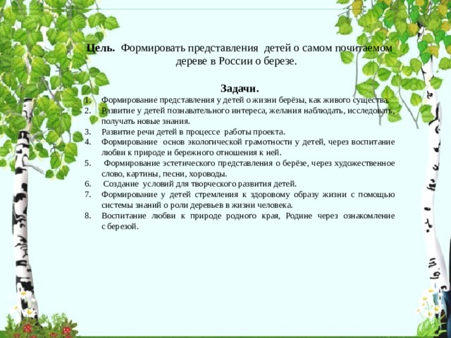 Цель.   Формировать представления детей о самом почитаемом дереве в России о березе.   Задачи. Формирование представления у детей о жизни берёзы, как живого существа. Развитие у детей познавательного интереса, желания наблюдать, исследовать, получать новые знания. Развитие речи детей в процессе работы проекта. Формирование основ экологической грамотности у детей, через воспитание любви к природе и бережного отношения к ней.  Формирование эстетического представления о берёзе, через художественное слово, картины, песни, хороводы.  Создание условий для творческого развития детей. Формирование у детей стремления к здоровому образу жизни с помощью системы знаний о роли деревьев в жизни человека. Воспитание любви к природе родного края, Родине через ознакомление с березой. 