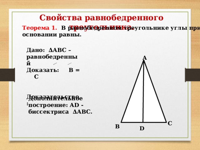 Свойства равнобедренного треугольника. Теорема 1. В равнобедренном треугольнике углы при основании равны. Дано: ∆АВС – равнобедренный Доказать: В = С   Доказательство: А Дополнительное построение: АD - биссектриса ∆АВС. С В D 