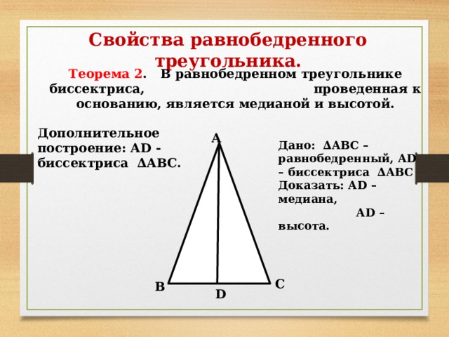 Свойства равнобедренного треугольника. Теорема 2 . В равнобедренном треугольнике биссектриса, проведенная к основанию, является медианой и высотой. Дополнительное построение: АD - биссектриса ∆АВС. А Дано: ∆АВС – равнобедренный, АD – биссектриса ∆АВС Доказать: АD – медиана,  АD – высота. С В D 