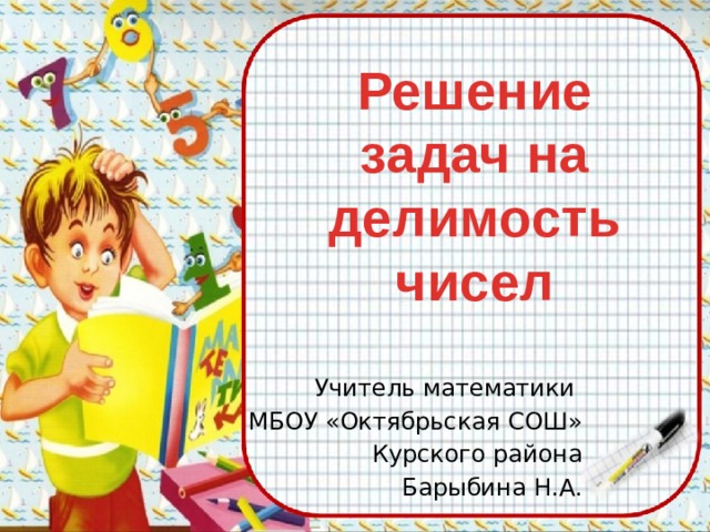 Решение задач на делимость  чисел Учитель математики МБОУ «Октябрьская СОШ» Курского района Барыбина Н.А. 