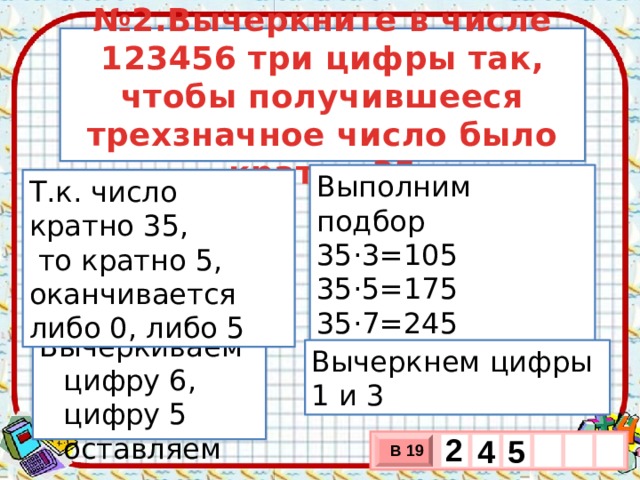 № 2.Вычеркните в числе 123456 три цифры так, чтобы получившееся трехзначное число было кратно 35 Выполним подбор 35·3=105 35·5=175 35·7=245 Т.к. число кратно 35,  то кратно 5, оканчивается либо 0, либо 5 Вычеркиваем цифру 6, цифру 5 оставляем Вычеркнем цифры 1 и 3 2   5 4 В 19 х 3 х 1 0 