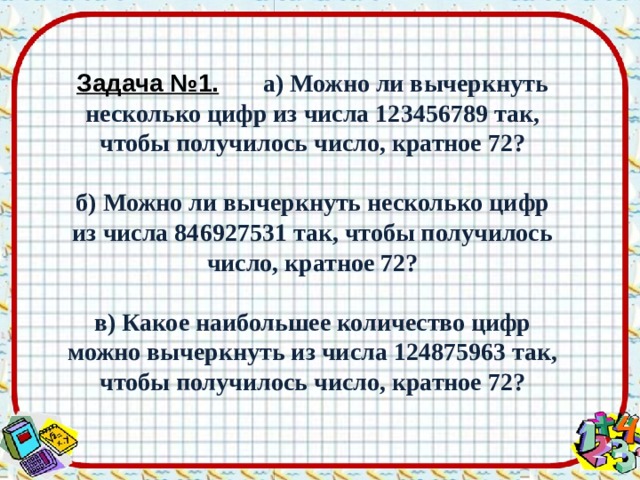 Задача №1.   а) Можно ли вычеркнуть несколько цифр из числа 123456789 так, чтобы получилось число, кратное 72?  б) Можно ли вычеркнуть несколько цифр из числа 846927531 так, чтобы получилось число, кратное 72?  в) Какое наибольшее количество цифр можно вычеркнуть из числа 124875963 так, чтобы получилось число, кратное 72? 