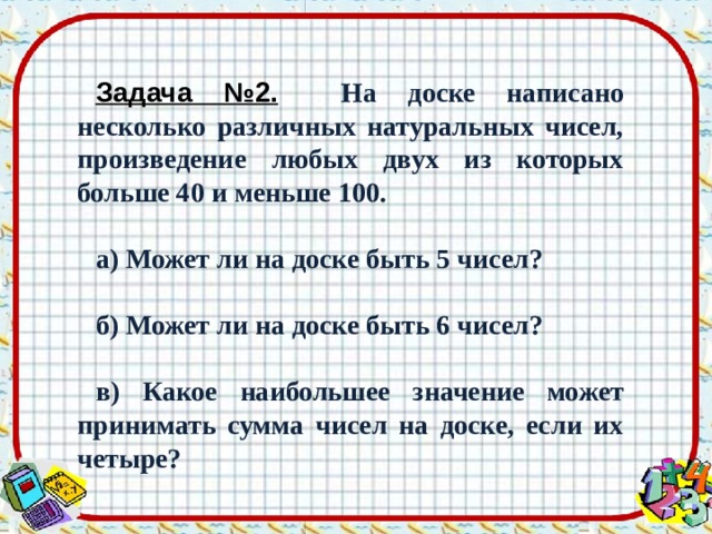 Задача №2.   На доске написано несколько различных натуральных чисел, произведение любых двух из которых больше 40 и меньше 100.  а) Может ли на доске быть 5 чисел?  б) Может ли на доске быть 6 чисел?  в) Какое наибольшее значение может принимать сумма чисел на доске, если их четыре? 