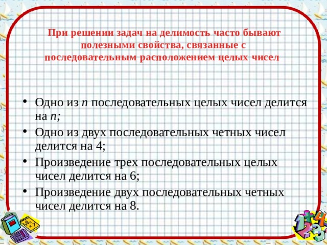   При решении задач на делимость часто бывают полезными свойства, связанные с последовательным  расположением целых чисел   Одно из п последовательных целых чисел делится на п; Одно из двух последовательных четных чисел делится на 4; Произведение трех последовательных целых чисел делится на 6; Произведение двух последовательных четных чисел делится на 8. 