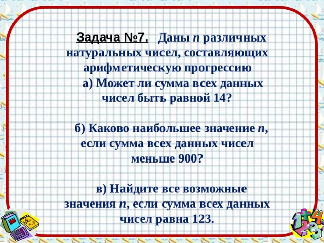 Задача №7.  Даны  n  различных натуральных чисел, составляющих арифметическую прогрессию   а) Может ли сумма всех данных чисел быть равной 14?  б) Каково наибольшее значение  n , если сумма всех данных чисел меньше 900?  в) Найдите все возможные значения  n , если сумма всех данных чисел равна 123. 