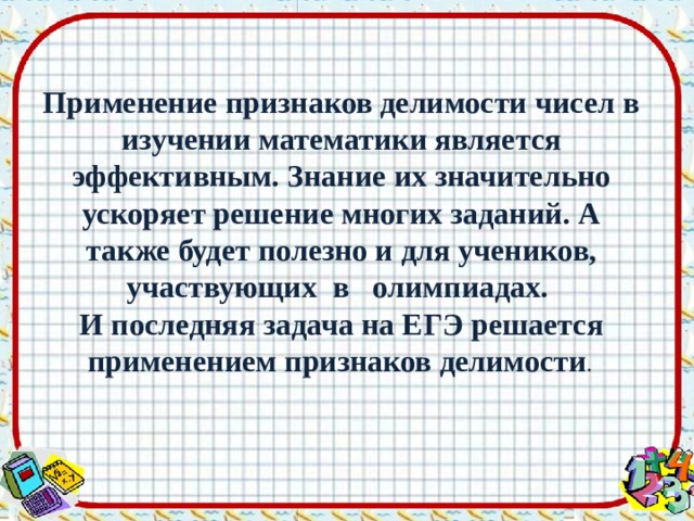 Применение признаков делимости чисел в изучении математики является эффективным. Знание их значительно ускоряет решение многих заданий. А также будет полезно и для учеников, участвующих в олимпиадах. И последняя задача на ЕГЭ решается применением признаков делимости . 