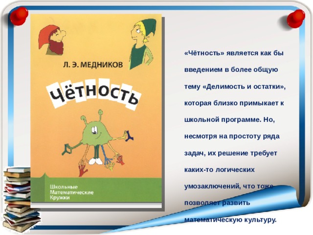 «Чётность» является как бы введением в более общую тему «Делимость и остатки», которая близко примыкает к школьной программе. Но, несмотря на простоту ряда задач, их решение требует каких-то логических умозаключений, что тоже позволяет развить математическую культуру. 