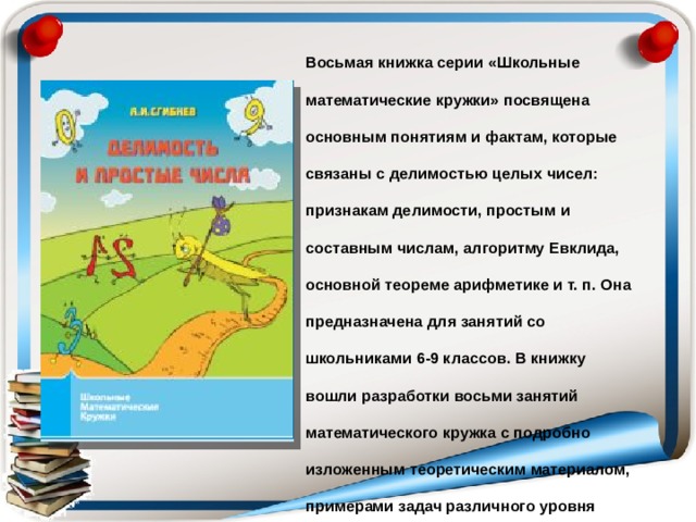 Восьмая книжка серии «Школьные математические кружки» посвящена основным понятиям и фактам, которые связаны с делимостью целых чисел: признакам делимости, простым и составным числам, алгоритму Евклида, основной теореме арифметике и т. п. Она предназначена для занятий со школьниками 6-9 классов. В книжку вошли разработки восьми занятий математического кружка с подробно изложенным теоретическим материалом, примерами задач различного уровня трудности, задачами для самостоятельного решения и методическими указаниями для учителя. 