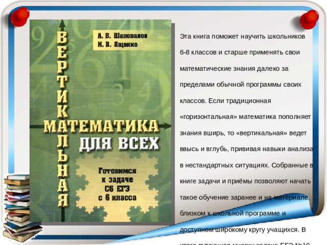 Эта книга поможет научить школьников 6-8 классов и старше применять свои математические знания далеко за пределами обычной программы своих классов. Если традиционная «горизонтальная» математика пополняет знания вширь, то «вертикальная» ведет ввысь и вглубь, прививая навыки анализа в нестандартных ситуациях. Собранные в книге задачи и приёмы позволяют начать такое обучение заранее и на материале, близком к школьной программе и доступном широкому кругу учащихся. В итоге путающая многих задача ЕГЭ №19 становится несложным упражнением. 