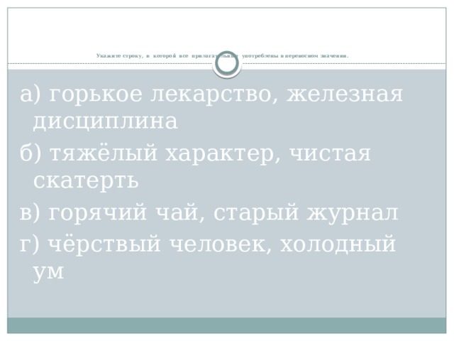    Укажите строку, в которой все прилагательные употреблены в переносном значении.   а) горькое лекарство, железная дисциплина б) тяжёлый характер, чистая скатерть в) горячий чай, старый журнал г) чёрствый человек, холодный ум 