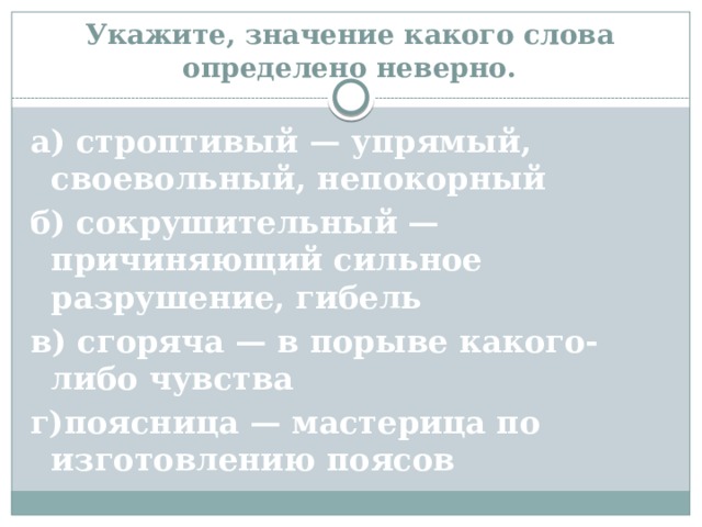    Укажите, значение какого слова определено неверно.   а) строптивый — упрямый, своевольный, непокорный б) сокрушительный — причиняющий сильное разрушение, гибель в) сгоряча — в порыве какого-либо чувства г)поясница — мастерица по изготовлению поясов 