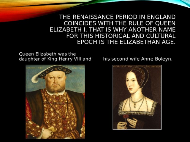 THE RENAISSANCE PERIOD IN ENGLAND COINCIDES WITH THE RULE OF QUEEN ELIZABETH I, THAT IS WHY ANOTHER NAME FOR THIS HISTORICAL AND CULTURAL EPOCH IS THE ELIZABETHAN AGE. Queen Elizabeth was the daughter of King Henry VIII and his second wife Anne Boleyn. 
